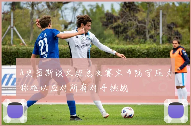 A史密斯谈文班总决赛末节防守压力称难以应对所有对手挑战