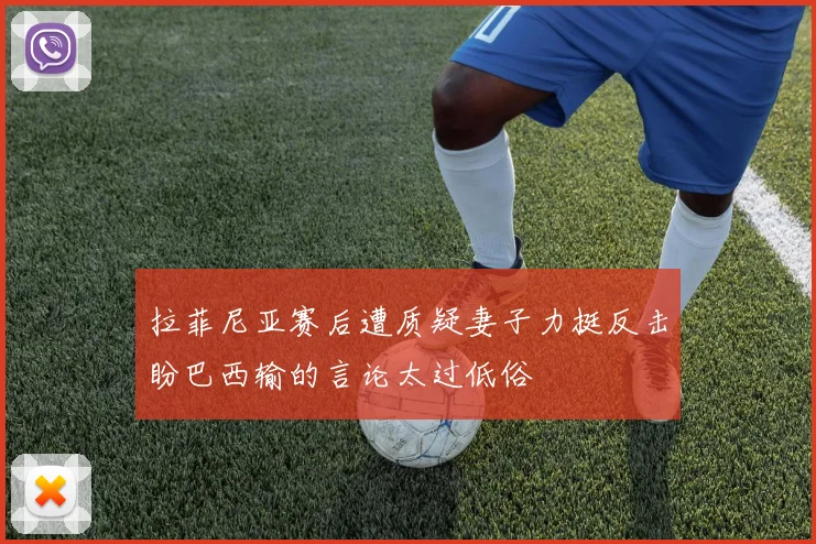 拉菲尼亚赛后遭质疑妻子力挺反击盼巴西输的言论太过低俗