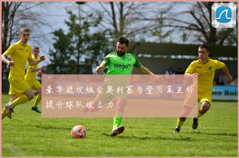 豪华进攻组合奥利塞与登贝莱互补提升球队攻击力