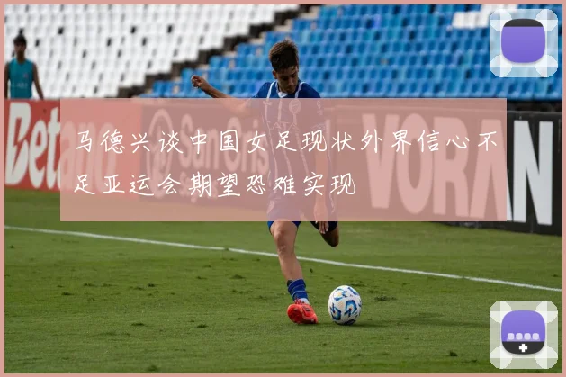马德兴谈中国女足现状外界信心不足亚运会期望恐难实现