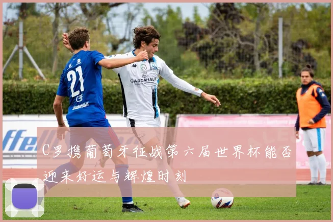 C罗携葡萄牙征战第六届世界杯能否迎来好运与辉煌时刻