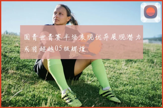 国青世青赛半场表现优异展现潜力或将超越05级辉煌