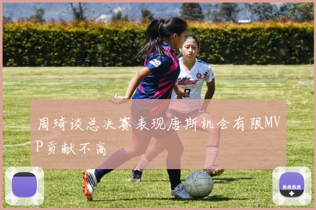 周琦谈总决赛表现唐斯机会有限MVP贡献不高