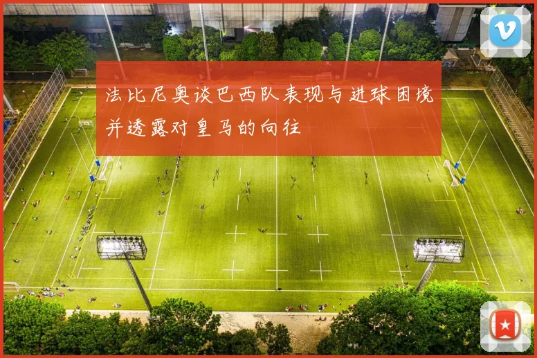 法比尼奥谈巴西队表现与进球困境并透露对皇马的向往
