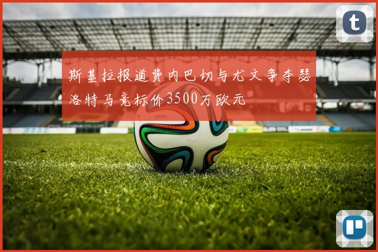 斯基拉报道费内巴切与尤文争夺瑟洛特马竞标价3500万欧元