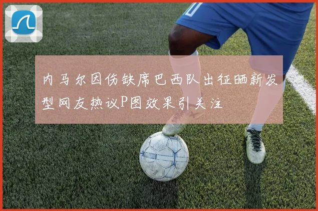 内马尔因伤缺席巴西队出征晒新发型网友热议P图效果引关注