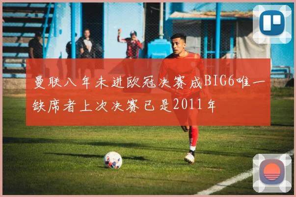 曼联八年未进欧冠决赛成BIG6唯一缺席者上次决赛已是2011年