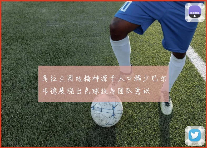 乌拉圭团结精神源于人口稀少巴尔韦德展现出色球技与团队意识