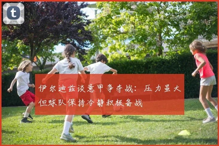 伊尔迪兹谈意甲争夺战：压力虽大但球队保持冷静积极备战