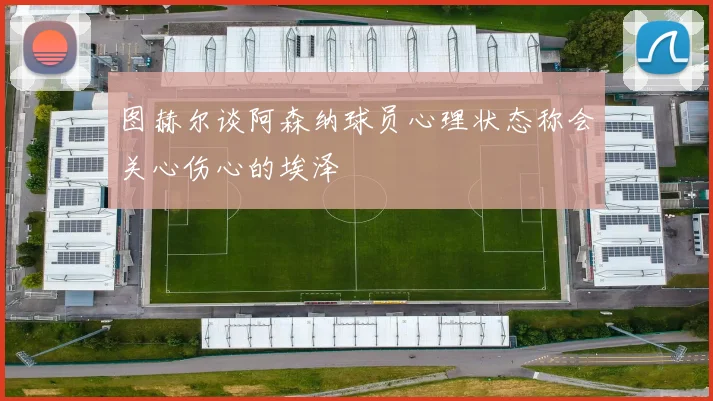 图赫尔谈阿森纳球员心理状态称会关心伤心的埃泽