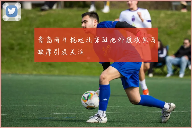 青岛海牛抵达北京驻地外援埃朱马缺席引发关注