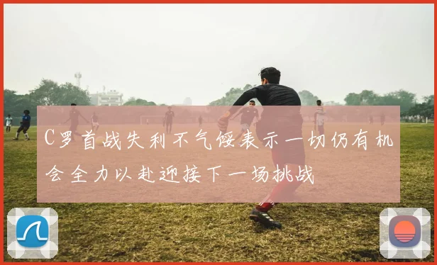C罗首战失利不气馁表示一切仍有机会全力以赴迎接下一场挑战