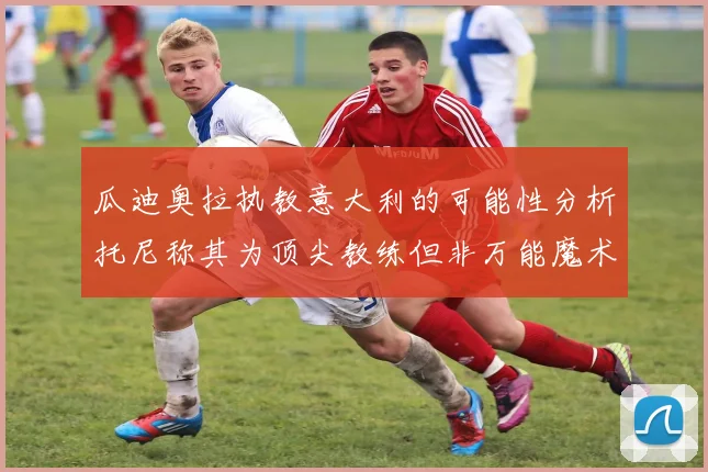 瓜迪奥拉执教意大利的可能性分析托尼称其为顶尖教练但非万能魔术师
