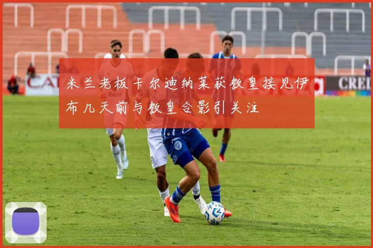 米兰老板卡尔迪纳莱获教皇接见伊布几天前与教皇合影引关注