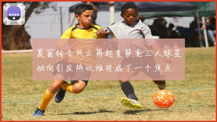 夏窗转会风云再起皇萨竞三大球星动向引发热议谁将成下一个焦点
