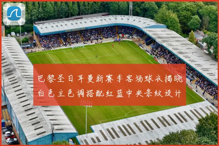 巴黎圣日耳曼新赛季客场球衣揭晓白色主色调搭配红蓝中央条纹设计
