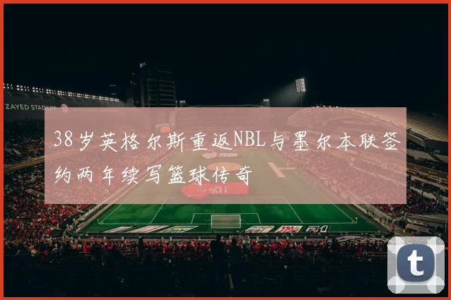 38岁英格尔斯重返NBL与墨尔本联签约两年续写篮球传奇
