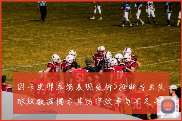 因卡皮耶本场表现分析5抢断与丢失球权数据揭示其防守效率与不足之处