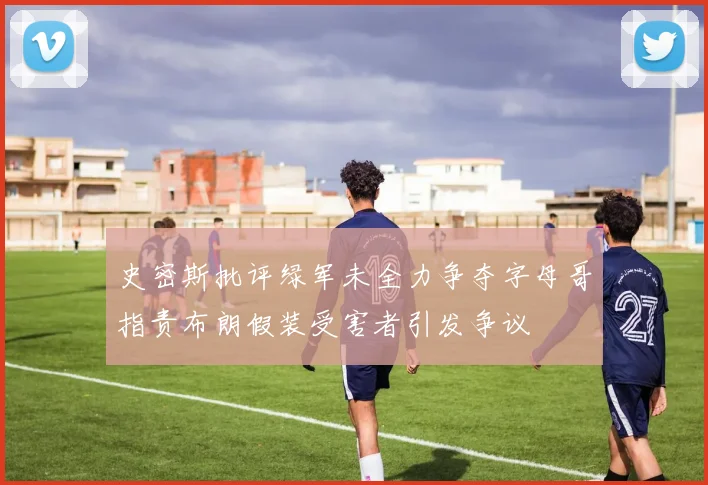 史密斯批评绿军未全力争夺字母哥指责布朗假装受害者引发争议