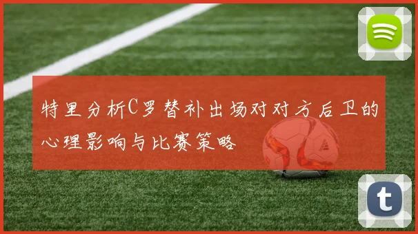 特里分析C罗替补出场对对方后卫的心理影响与比赛策略